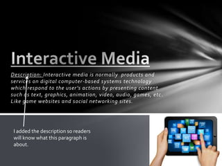 Description: Interactive media is normally products and
services on digital computer-based systems technology
which respond to the user’s actions by presenting content
such as text, graphics, animation, video, audio, games, etc.
Like game websites and social networking sites.
I added the description so readers
will know what this paragraph is
about.
 