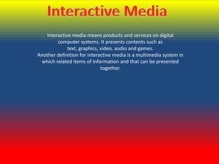 Interactive media means products and services on digital
computer systems. It presents contents such as
text, graphics, video, audio and games.
Another definition for interactive media is a multimedia system in
which related items of information and that can be presented
together.

 