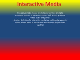 Interactive media means products and services on digital
computer systems. It presents contents such as text, graphics,
video, audio and games.
Another definition for interactive media is a multimedia system in
which related items of information and that can be presented
together.

 