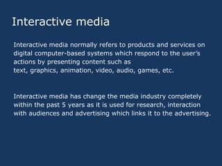 Interactive media
Interactive media normally refers to products and services on
digital computer-based systems which respond to the user’s
actions by presenting content such as
text, graphics, animation, video, audio, games, etc.

Interactive media has change the media industry completely
within the past 5 years as it is used for research, interaction
with audiences and advertising which links it to the advertising.

 