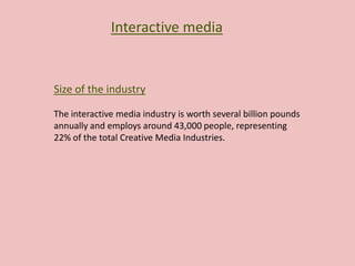 Interactive media
Size of the industry
The interactive media industry is worth several billion pounds
annually and employs around 43,000 people, representing
22% of the total Creative Media Industries.
 