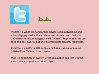 Twitter
It currently employs 2,000 people and has a revenue of around
$140 million. Twitter has no owner.
Vine is a subsidiary of Twitter, which is a mobile app that lets the
user create and post short video clips.
Twitter is a worldwide and online private social networking and
microblogging service that enables users to send and read short
140-character text messages, called "tweets". Registered users can
read and post tweets, but unregistered users can only read them.
 