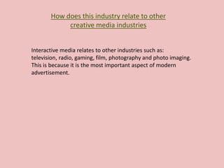 How does this industry relate to other
creative media industries
Interactive media relates to other industries such as:
television, radio, gaming, film, photography and photo imaging.
This is because it is the most important aspect of modern
advertisement.
 