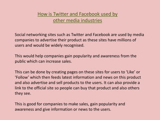 How is Twitter and Facebook used by
other media industries
Social networking sites such as Twitter and Facebook are used by media
companies to advertise their product as these sites have millions of
users and would be widely recognised.
This would help companies gain popularity and awareness from the
public which can increase sales.
This can be done by creating pages on these sites for users to ‘Like’ or
‘Follow’ which then feeds latest information and news on this product
and also advertise and sell products to the users. It can also provide a
link to the official site so people can buy that product and also others
they see.
This is good for companies to make sales, gain popularity and
awareness and give information or news to the users.
 
