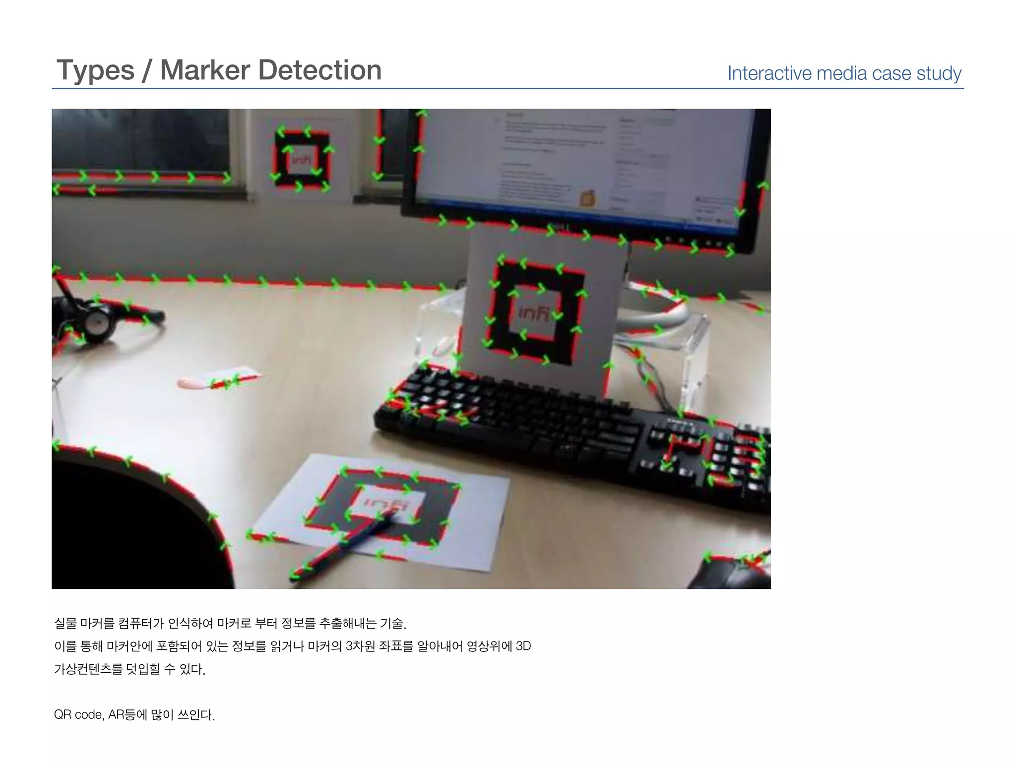 Types / Marker DetectionInteractive media case study실물 마커를 컴퓨터가 인식하여 마커로부터 정보를 추출해내는 기술.이를 통해 마커안에 포함되어 있는 정보를 읽거나 마커의3차원 좌표를 알아내어 영상위에3D 가상컨텐츠를 덧입힐 수 있다.QR code, AR등에 많이 쓰인다.