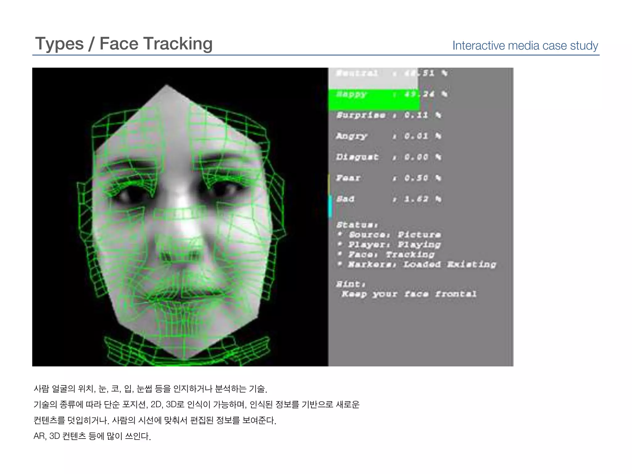 Types / Face TrackingInteractive media case study사람 얼굴의 위치, 눈, 코, 입, 눈썹 등을 인지하거나 분석하는 기술.기술의 종류에 따라 단순 포지션, 2D, 3D로 인식이 가능하며, 인식된 정보를 기반으로 새로운 컨텐츠를 덧입히거나. 사람의 시선에 맞춰서 편집된 정보를 보여준다.AR, 3D 컨텐츠 등에 많이 쓰인다.
