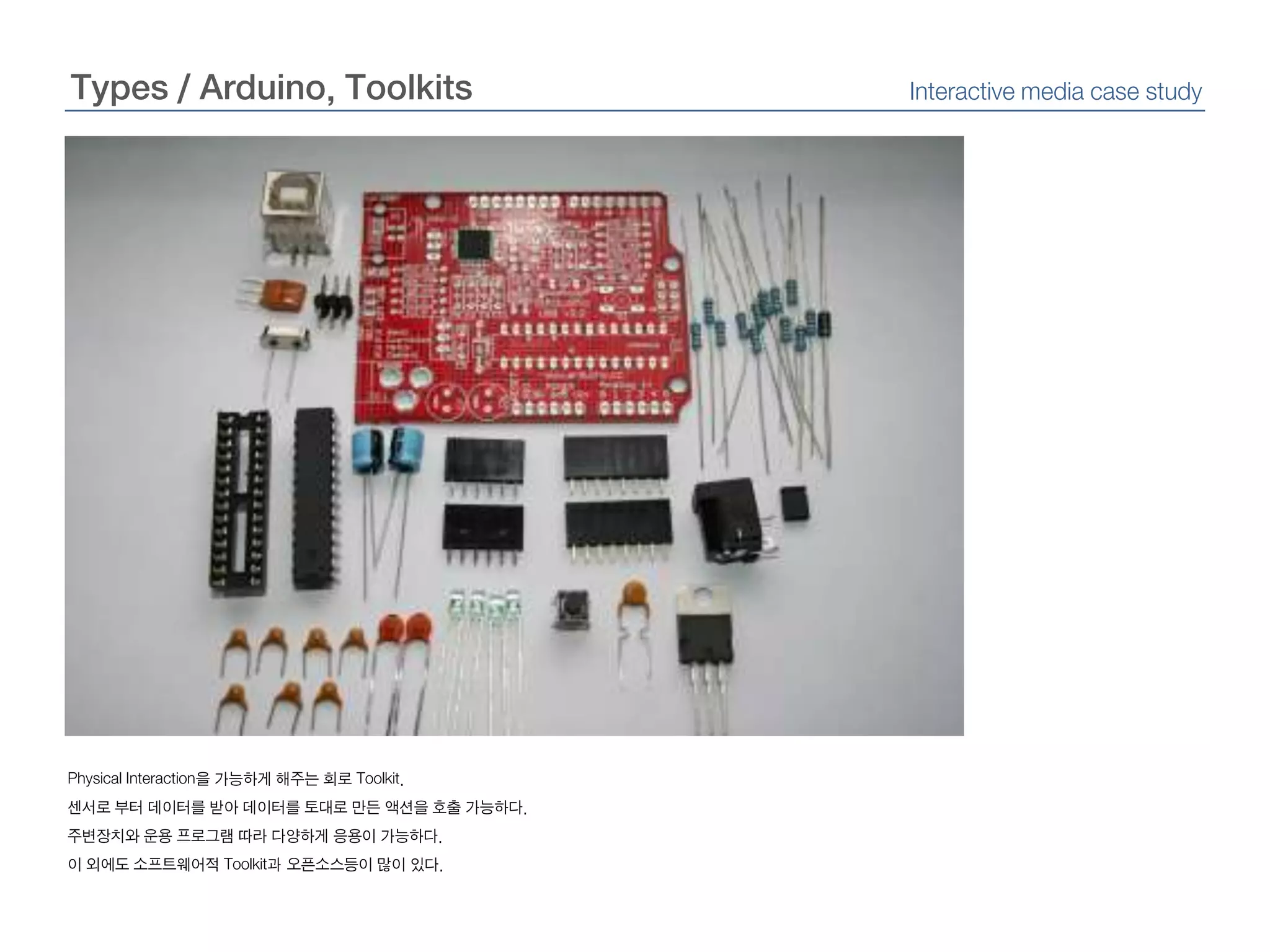Types / Arduino, ToolkitsInteractive media case studyPhysical Interaction을 가능하게 해주는 회로 Toolkit.센서로 부터 데이터를 받아 데이터를 토대로 만든 액션을 호출 가능하다.주변장치와 운용 프로그램 따라 다양하게 응용이 가능하다.이 외에도 소프트웨어적 Toolkit과 오픈소스등이 많이 있다.