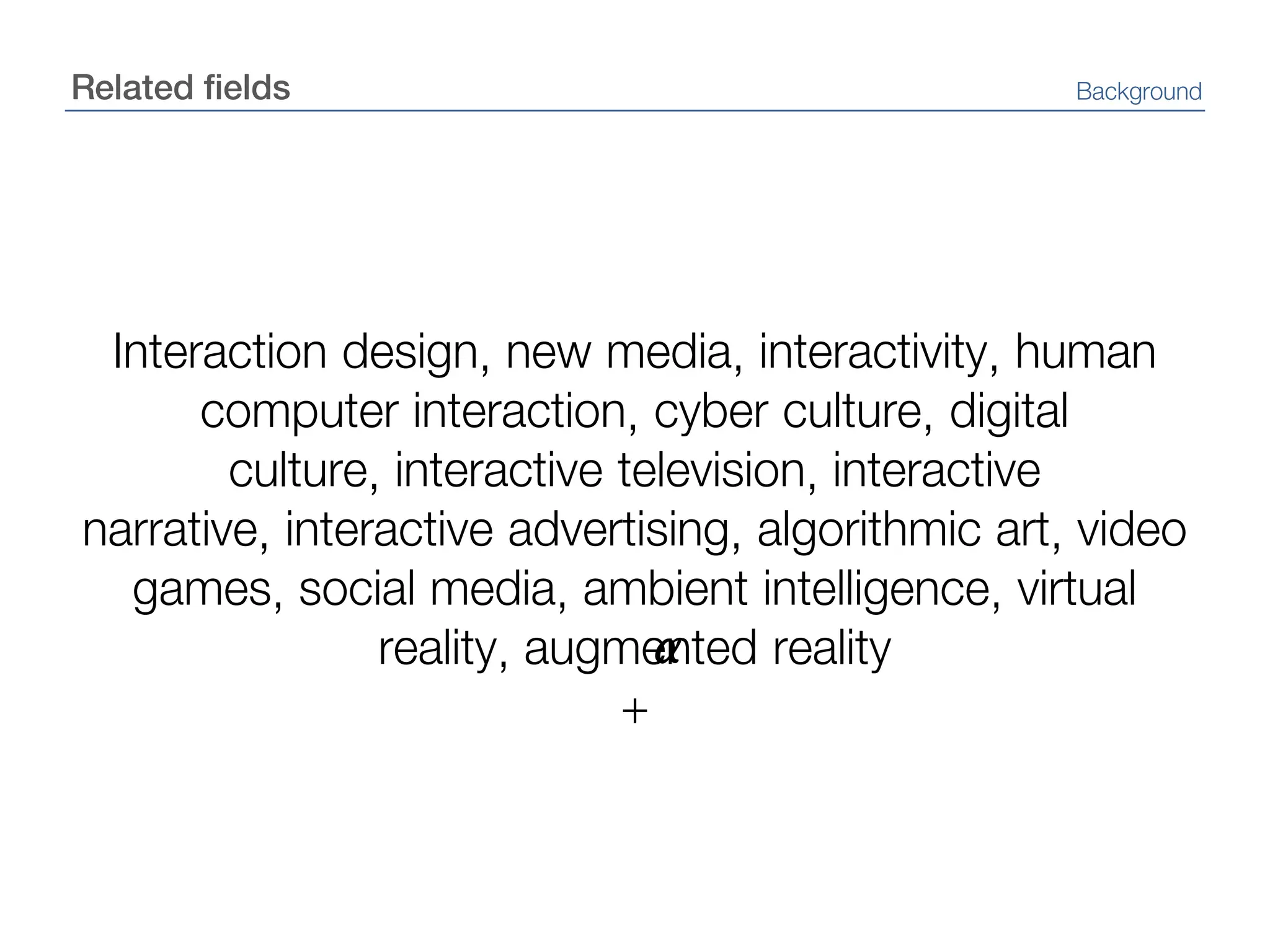 Related fieldsBackgroundInteraction design, new media, interactivity, human computer interaction, cyber culture, digital culture, interactive television, interactive narrative, interactive advertising, algorithmic art, video games, social media, ambient intelligence, virtual reality, augmented reality+α