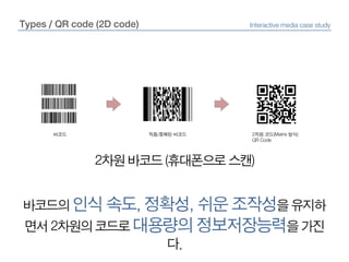Types / QR code (2D code)Interactive media case study바코드적층/중복된 바코드2차원 코드(Matrix 방식)QR Code2차원 바코드 (휴대폰으로 스캔)바코드의 인식 속도, 정확성, 쉬운 조작성을 유지하면서 2차원의 코드로 대용량의 정보저장능력을 가진다.