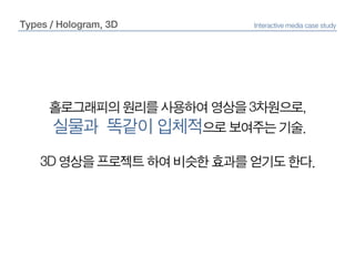 Types / Hologram, 3DInteractive media case study홀로그래피의 원리를 사용하여 영상을 3차원으로,실물과  똑같이 입체적으로 보여주는 기술.3D 영상을 프로젝트 하여 비슷한 효과를 얻기도 한다.