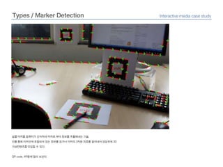 Types / Marker DetectionInteractive media case study실물 마커를 컴퓨터가 인식하여 마커로부터 정보를 추출해내는 기술.이를 통해 마커안에 포함되어 있는 정보를 읽거나 마커의3차원 좌표를 알아내어 영상위에3D 가상컨텐츠를 덧입힐 수 있다.QR code, AR등에 많이 쓰인다.