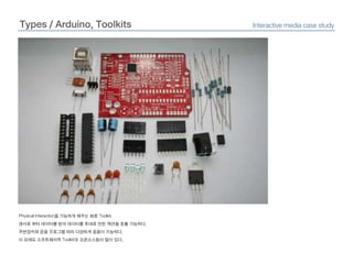 Types / Arduino, ToolkitsInteractive media case studyPhysical Interaction을 가능하게 해주는 회로 Toolkit.센서로 부터 데이터를 받아 데이터를 토대로 만든 액션을 호출 가능하다.주변장치와 운용 프로그램 따라 다양하게 응용이 가능하다.이 외에도 소프트웨어적 Toolkit과 오픈소스등이 많이 있다.