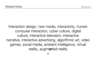 Related fieldsBackgroundInteraction design, new media, interactivity, human computer interaction, cyber culture, digital culture, interactive television, interactive narrative, interactive advertising, algorithmic art, video games, social media, ambient intelligence, virtual reality, augmented reality+α