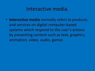 Interactive media.
• Interactive media normally refers to products
and services on digital computer-based
systems which respond to the user’s actions
by presenting content such as text, graphics,
animation, video, audio, games
 