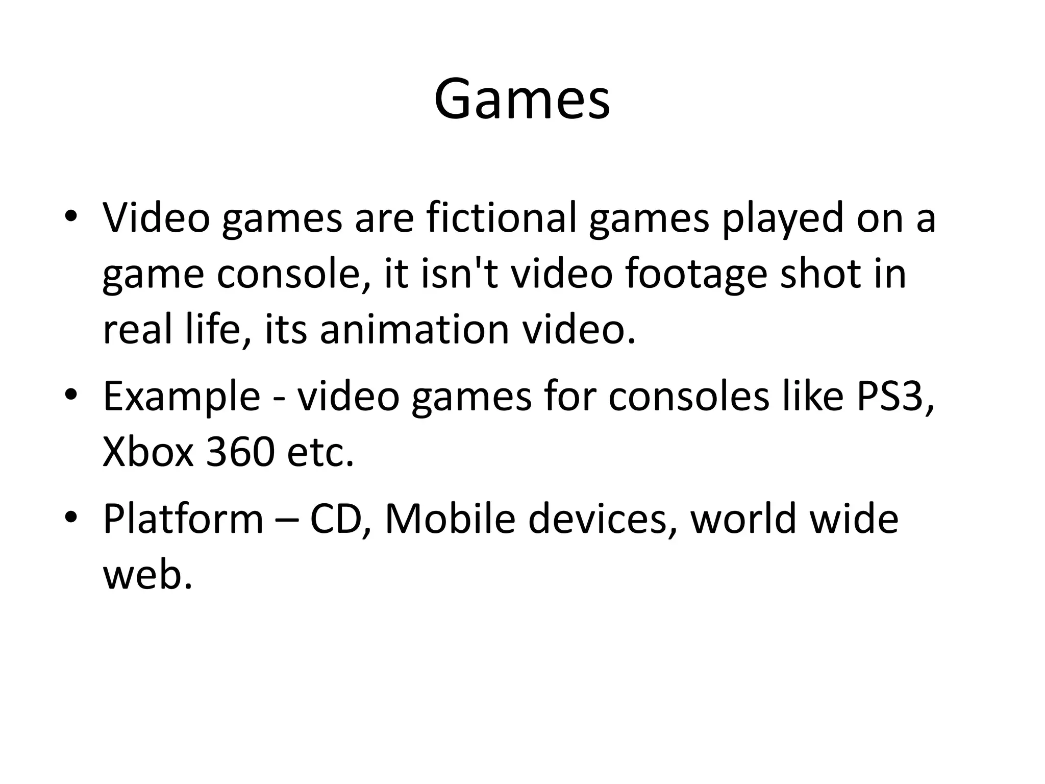 Games
• Video games are fictional games played on a
game console, it isn't video footage shot in
real life, its animation video.
• Example - video games for consoles like PS3,
Xbox 360 etc.
• Platform – CD, Mobile devices, world wide
web.
 