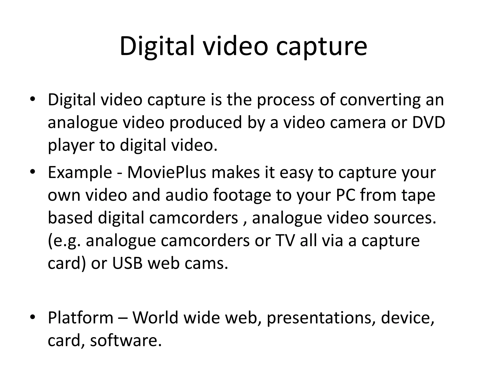 Digital video capture
• Digital video capture is the process of converting an
analogue video produced by a video camera or DVD
player to digital video.
• Example - MoviePlus makes it easy to capture your
own video and audio footage to your PC from tape
based digital camcorders , analogue video sources.
(e.g. analogue camcorders or TV all via a capture
card) or USB web cams.
• Platform – World wide web, presentations, device,
card, software.
 