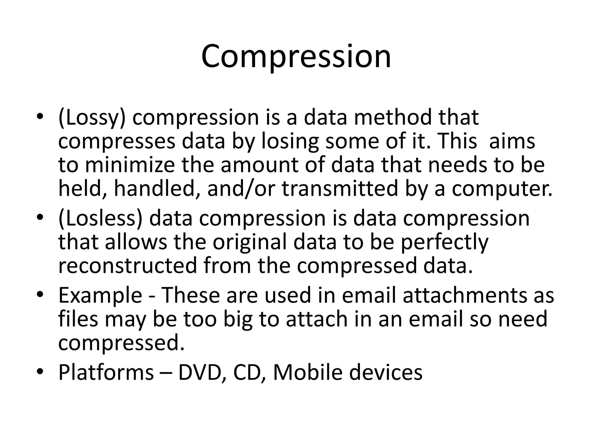 Compression
• (Lossy) compression is a data method that
compresses data by losing some of it. This aims
to minimize the amount of data that needs to be
held, handled, and/or transmitted by a computer.
• (Losless) data compression is data compression
that allows the original data to be perfectly
reconstructed from the compressed data.
• Example - These are used in email attachments as
files may be too big to attach in an email so need
compressed.
• Platforms – DVD, CD, Mobile devices
 