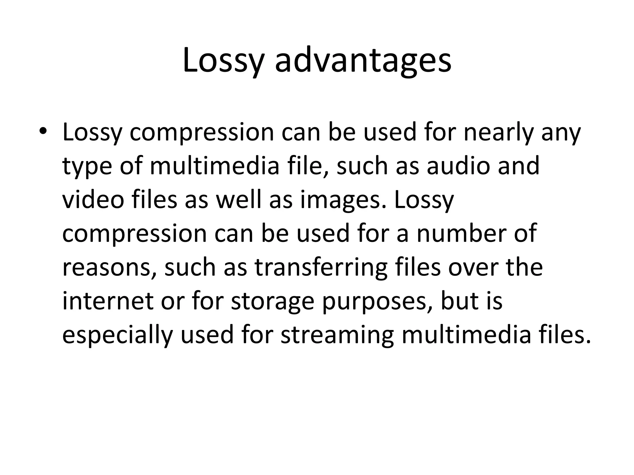 Lossy advantages
• Lossy compression can be used for nearly any
type of multimedia file, such as audio and
video files as well as images. Lossy
compression can be used for a number of
reasons, such as transferring files over the
internet or for storage purposes, but is
especially used for streaming multimedia files.
 