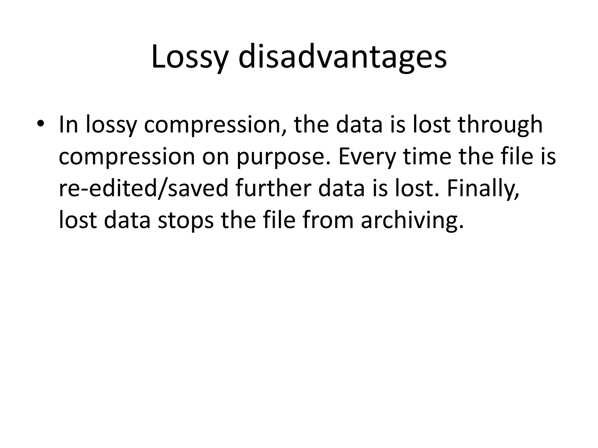 Lossy disadvantages
• In lossy compression, the data is lost through
compression on purpose. Every time the file is
re-edited/saved further data is lost. Finally,
lost data stops the file from archiving.
 