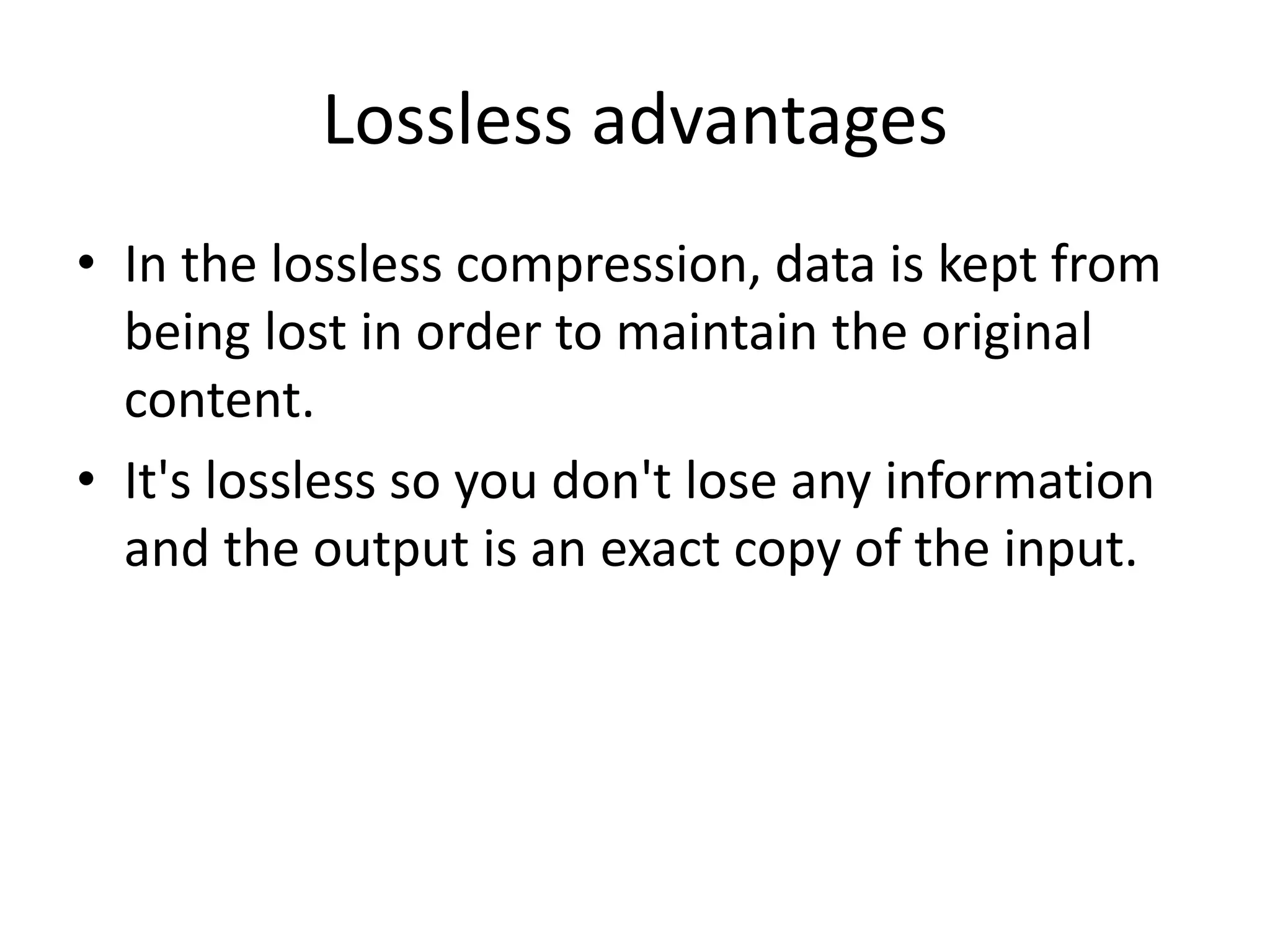Lossless advantages
• In the lossless compression, data is kept from
being lost in order to maintain the original
content.
• It's lossless so you don't lose any information
and the output is an exact copy of the input.
 