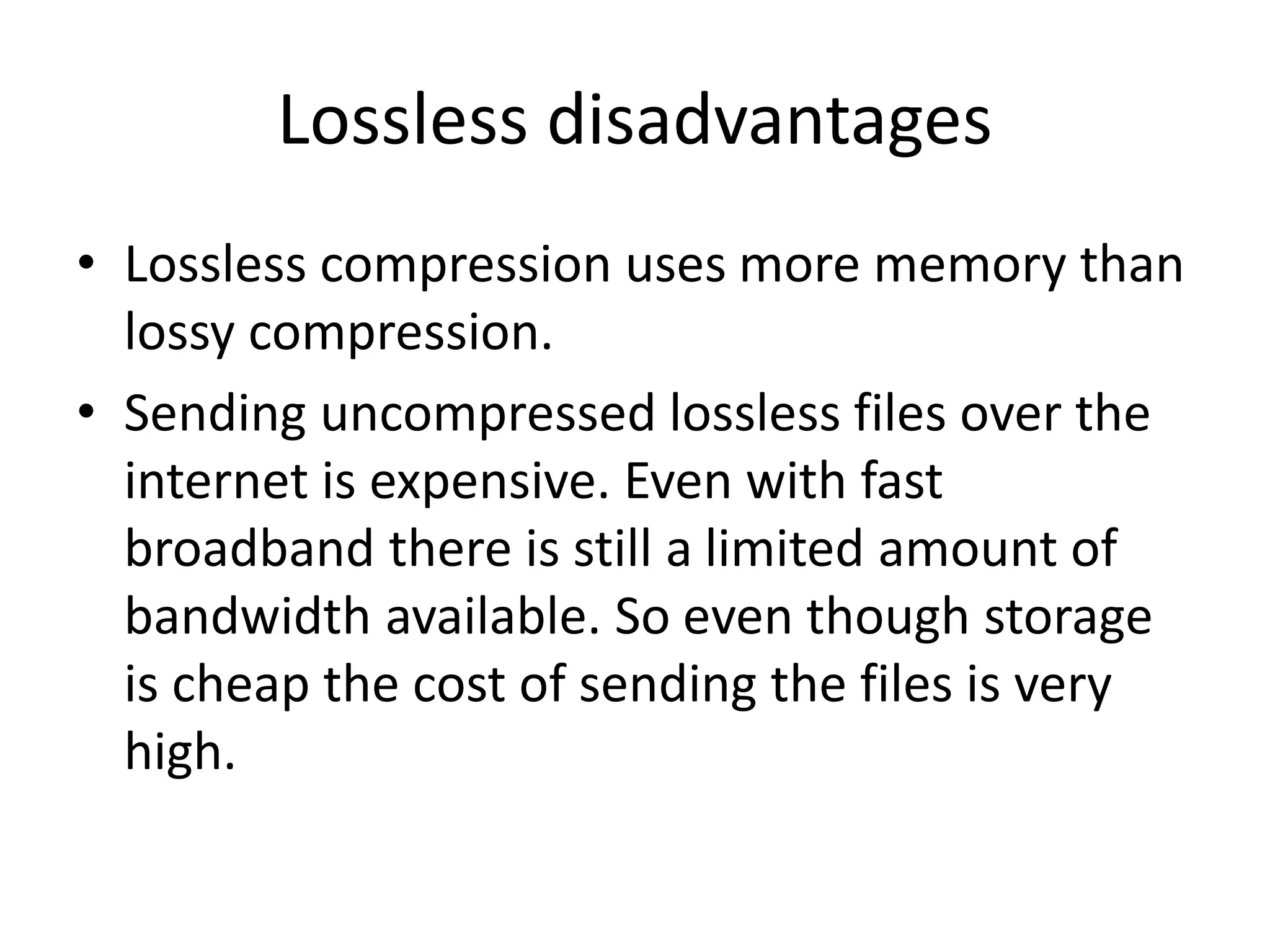Lossless disadvantages
• Lossless compression uses more memory than
lossy compression.
• Sending uncompressed lossless files over the
internet is expensive. Even with fast
broadband there is still a limited amount of
bandwidth available. So even though storage
is cheap the cost of sending the files is very
high.
 