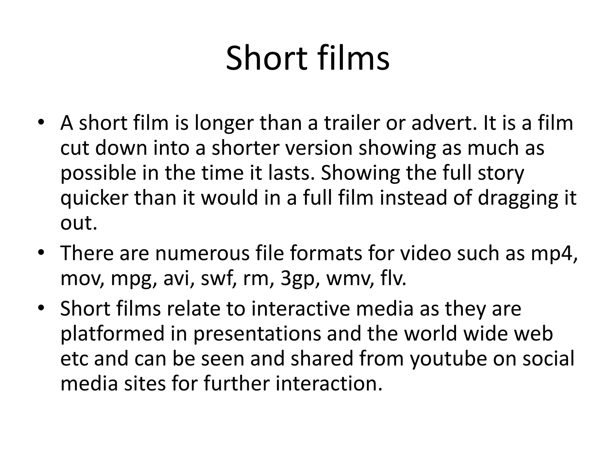 Short films
• A short film is longer than a trailer or advert. It is a film
cut down into a shorter version showing as much as
possible in the time it lasts. Showing the full story
quicker than it would in a full film instead of dragging it
out.
• There are numerous file formats for video such as mp4,
mov, mpg, avi, swf, rm, 3gp, wmv, flv.
• Short films relate to interactive media as they are
platformed in presentations and the world wide web
etc and can be seen and shared from youtube on social
media sites for further interaction.
 