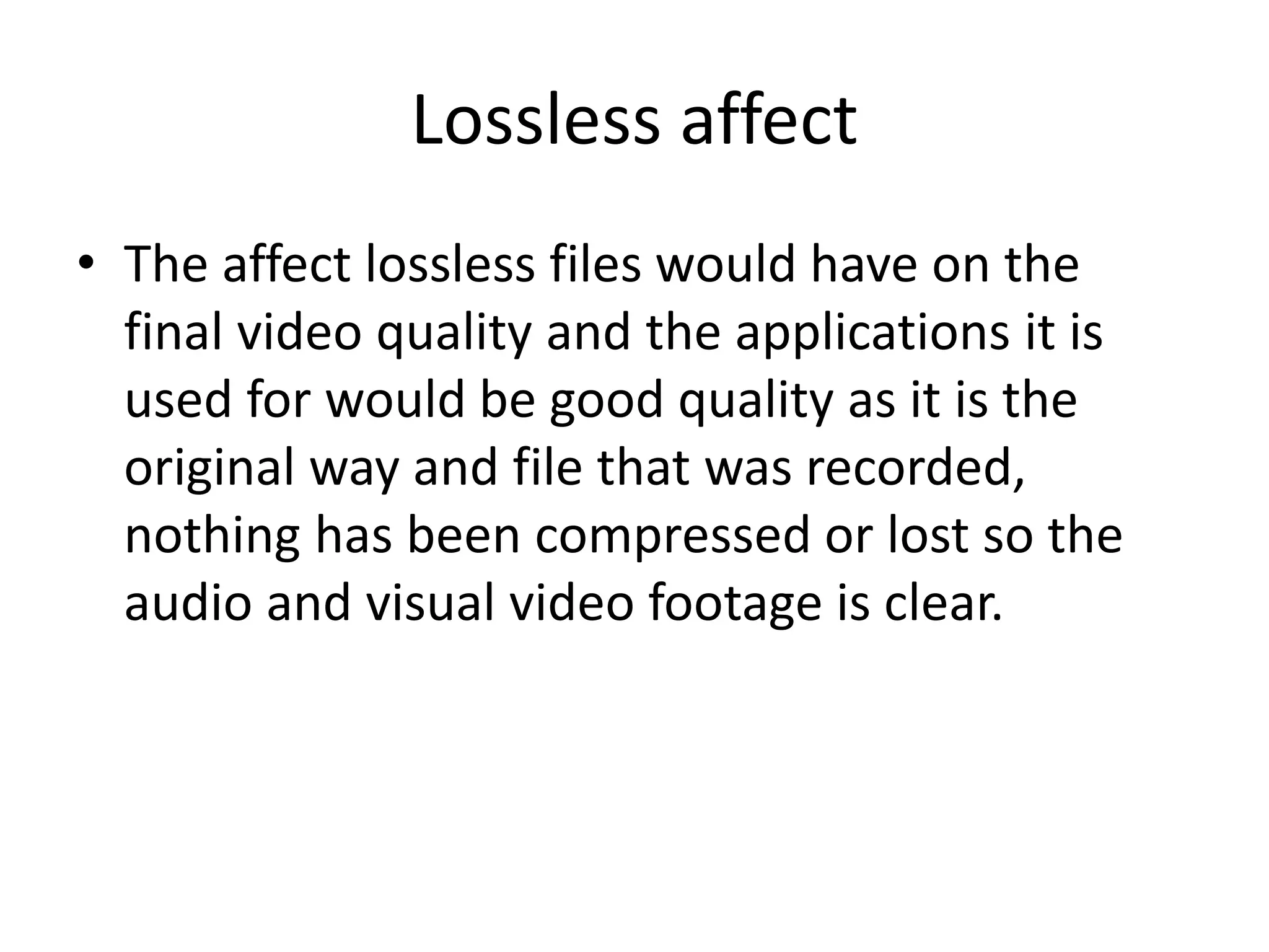 Lossless affect
• The affect lossless files would have on the
final video quality and the applications it is
used for would be good quality as it is the
original way and file that was recorded,
nothing has been compressed or lost so the
audio and visual video footage is clear.
 