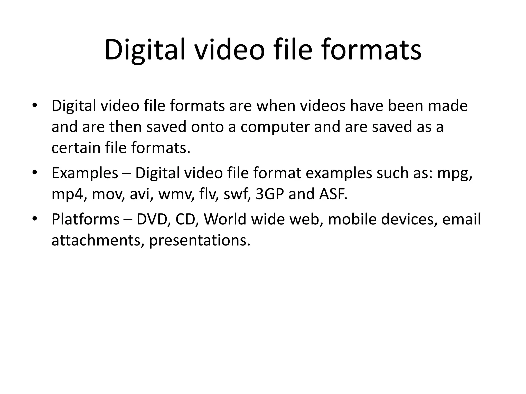 Digital video file formats
• Digital video file formats are when videos have been made
and are then saved onto a computer and are saved as a
certain file formats.
• Examples – Digital video file format examples such as: mpg,
mp4, mov, avi, wmv, flv, swf, 3GP and ASF.
• Platforms – DVD, CD, World wide web, mobile devices, email
attachments, presentations.
 
