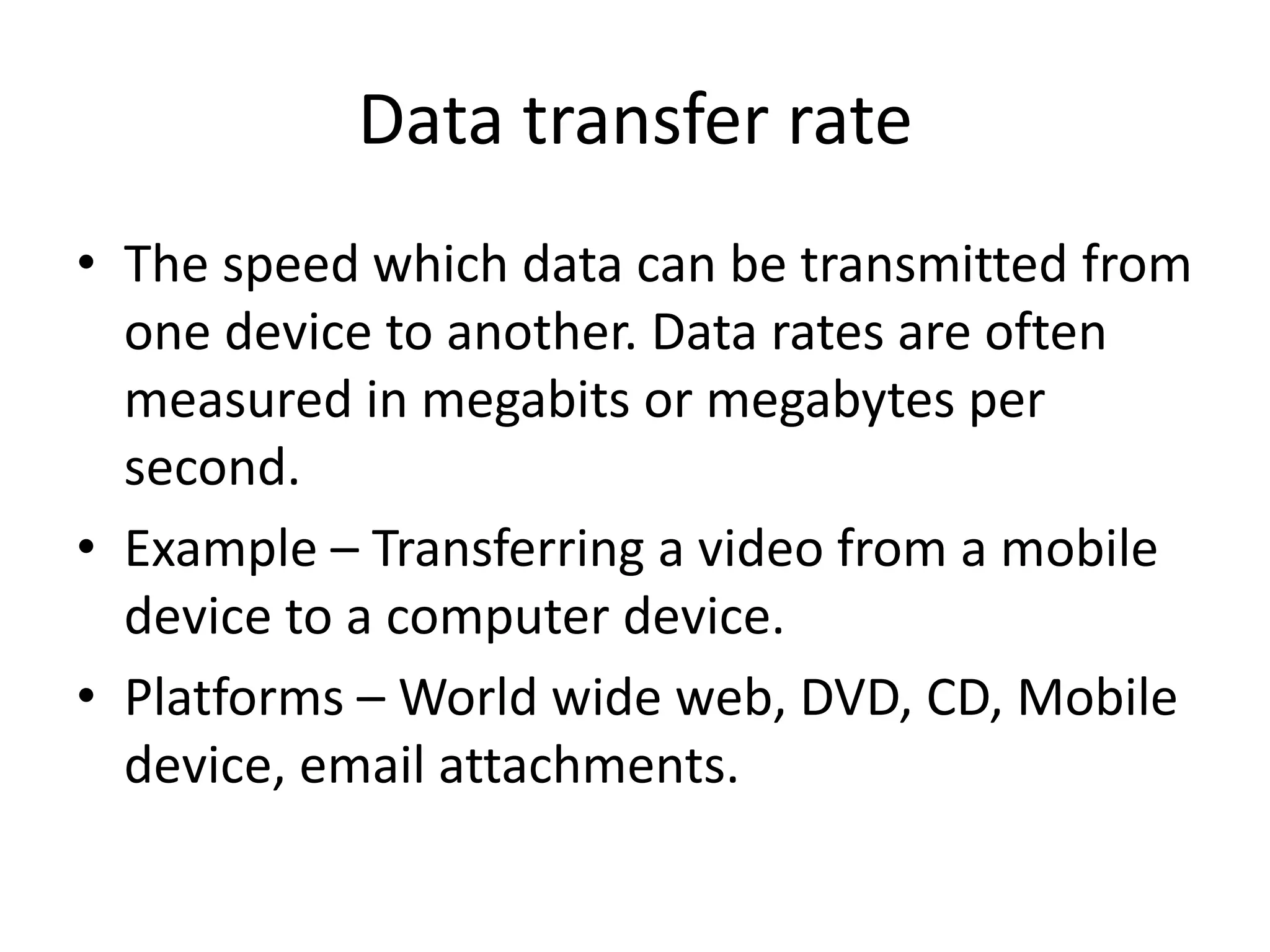 Data transfer rate
• The speed which data can be transmitted from
one device to another. Data rates are often
measured in megabits or megabytes per
second.
• Example – Transferring a video from a mobile
device to a computer device.
• Platforms – World wide web, DVD, CD, Mobile
device, email attachments.
 
