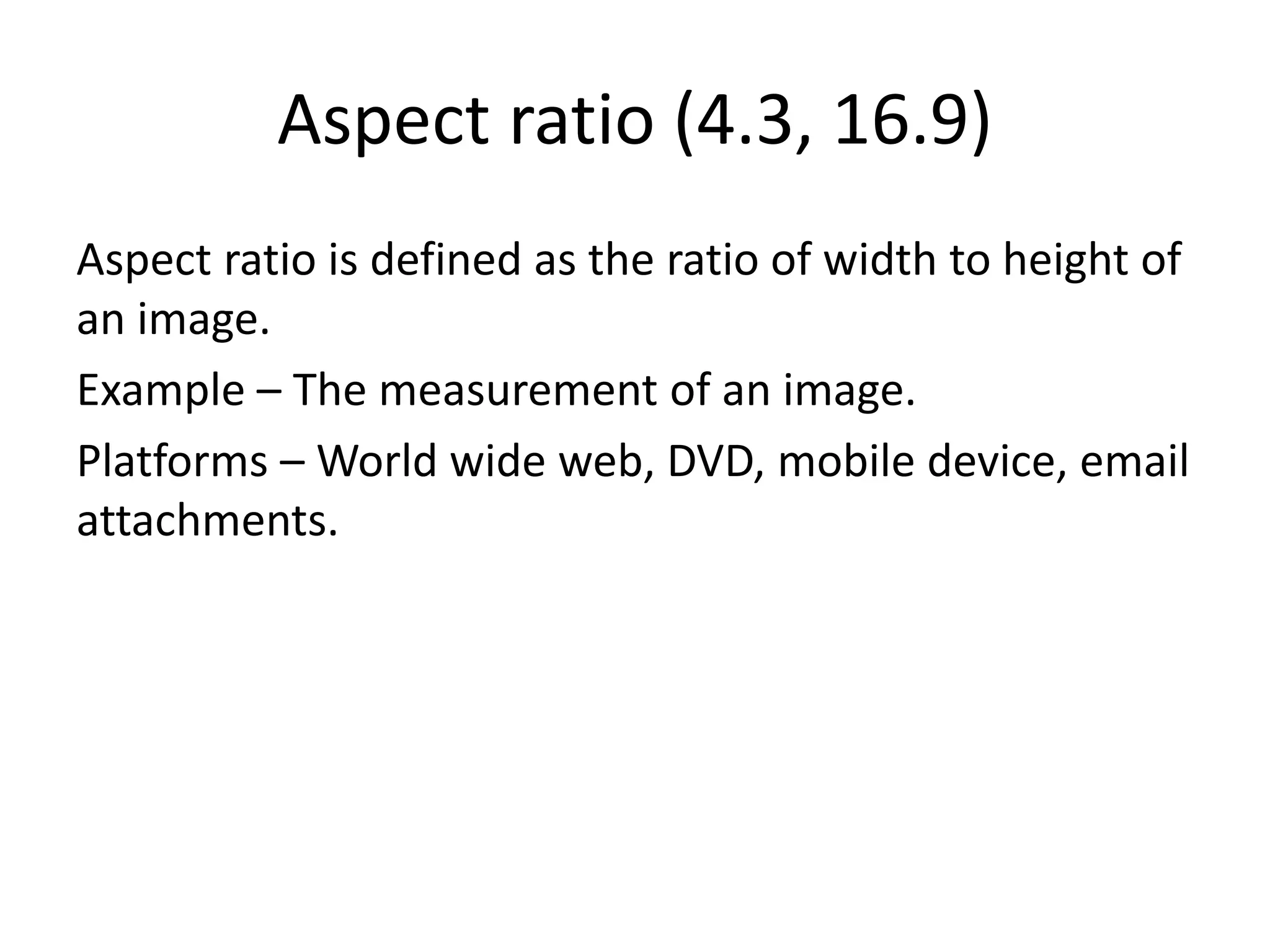 Aspect ratio (4.3, 16.9)
Aspect ratio is defined as the ratio of width to height of
an image.
Example – The measurement of an image.
Platforms – World wide web, DVD, mobile device, email
attachments.
 