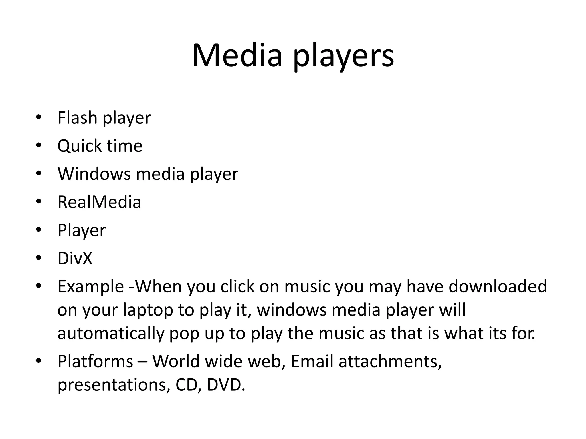 Media players
• Flash player
• Quick time
• Windows media player
• RealMedia
• Player
• DivX
• Example -When you click on music you may have downloaded
on your laptop to play it, windows media player will
automatically pop up to play the music as that is what its for.
• Platforms – World wide web, Email attachments,
presentations, CD, DVD.
 
