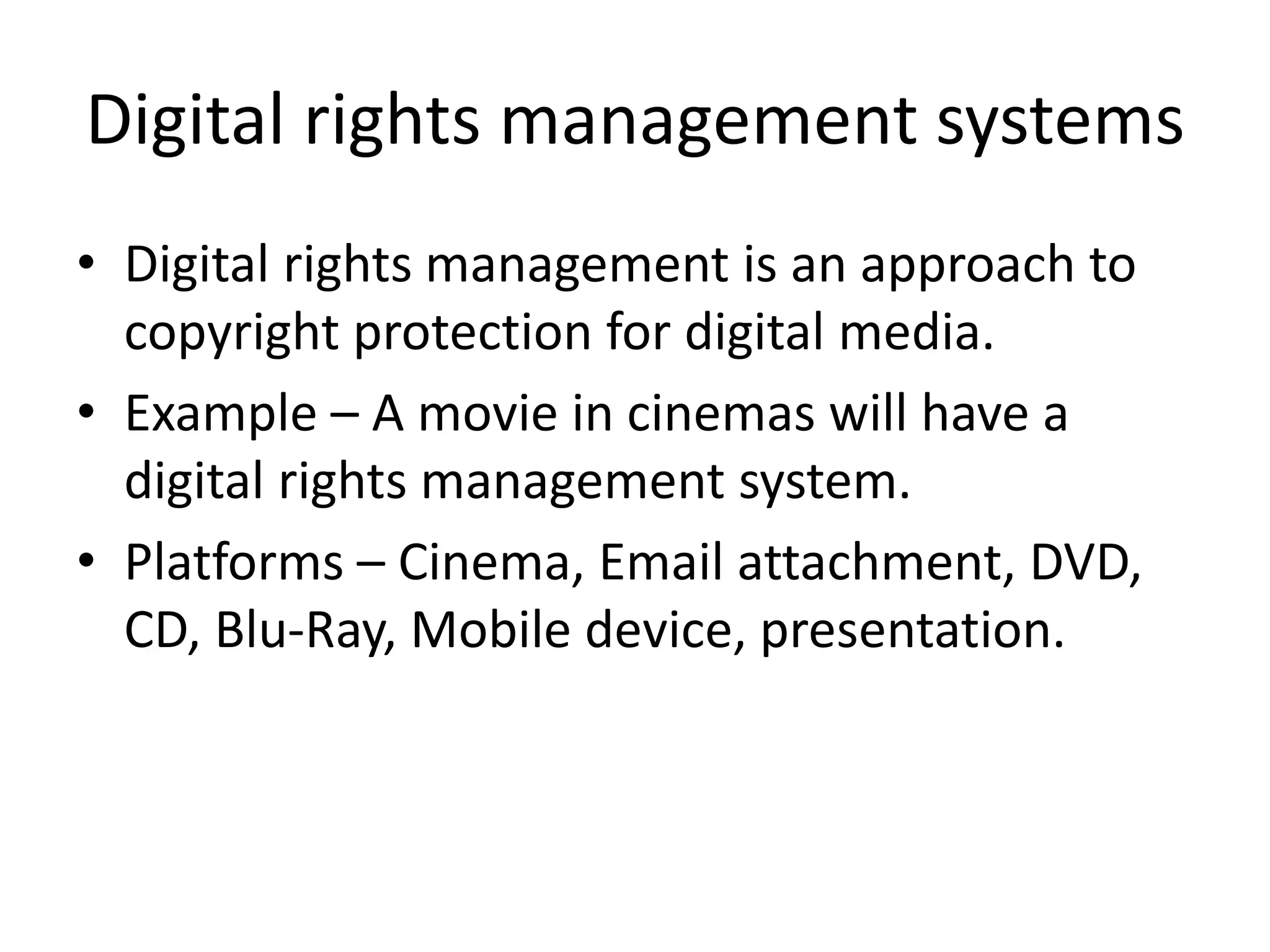 Digital rights management systems
• Digital rights management is an approach to
copyright protection for digital media.
• Example – A movie in cinemas will have a
digital rights management system.
• Platforms – Cinema, Email attachment, DVD,
CD, Blu-Ray, Mobile device, presentation.
 
