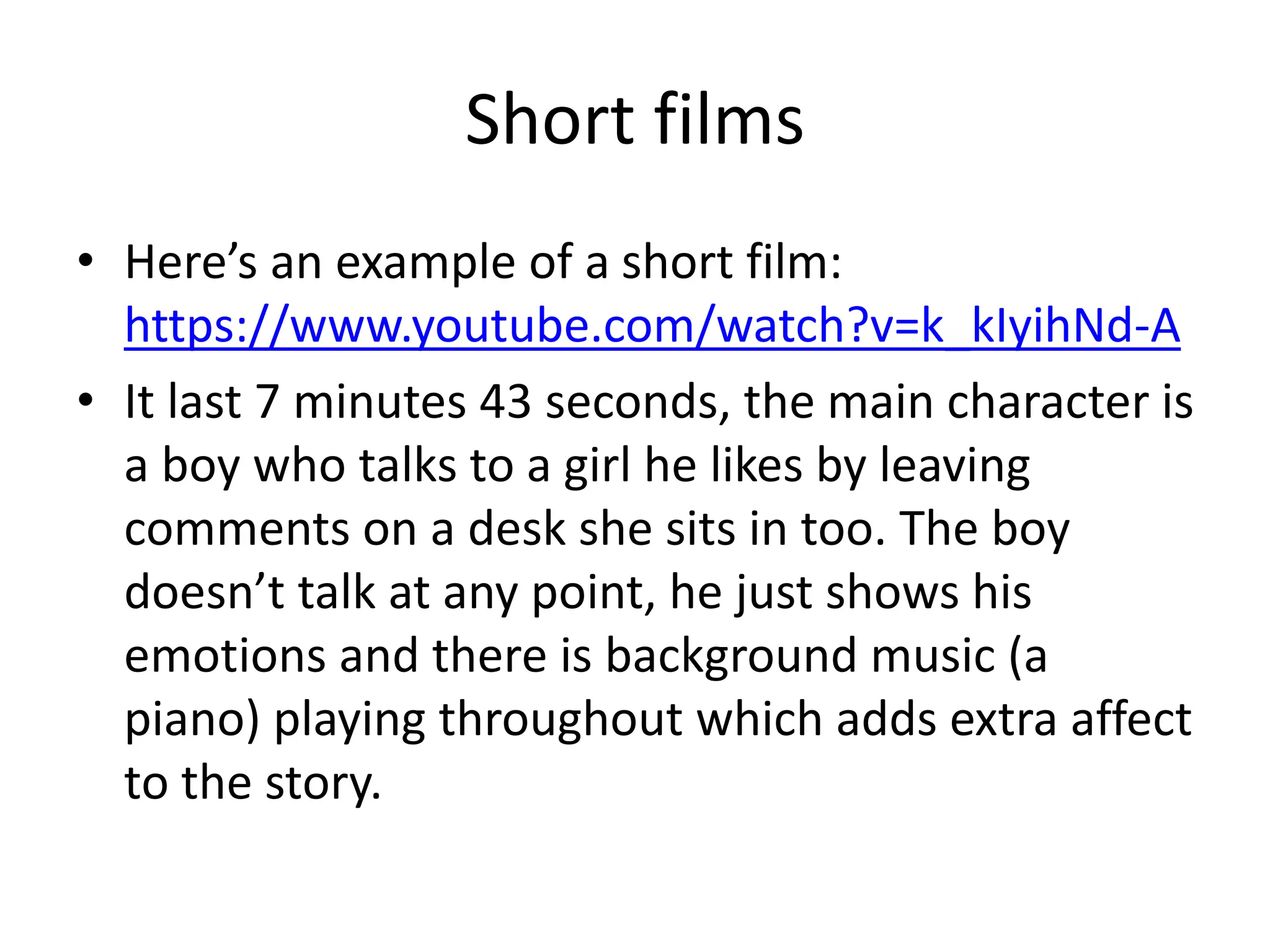 Short films
• Here’s an example of a short film:
https://www.youtube.com/watch?v=k_kIyihNd-A
• It last 7 minutes 43 seconds, the main character is
a boy who talks to a girl he likes by leaving
comments on a desk she sits in too. The boy
doesn’t talk at any point, he just shows his
emotions and there is background music (a
piano) playing throughout which adds extra affect
to the story.
 