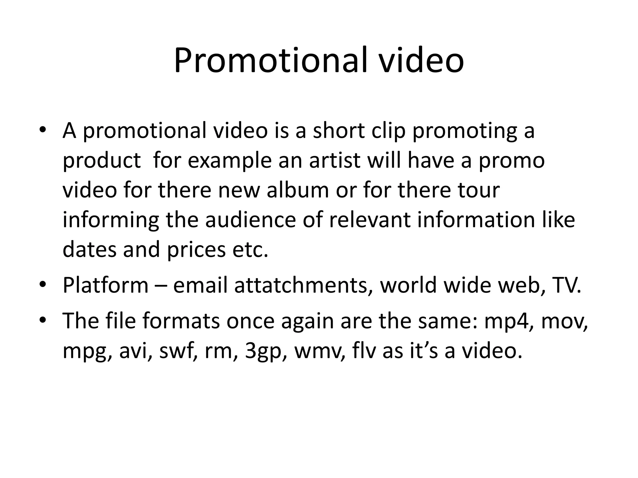 Promotional video
• A promotional video is a short clip promoting a
product for example an artist will have a promo
video for there new album or for there tour
informing the audience of relevant information like
dates and prices etc.
• Platform – email attatchments, world wide web, TV.
• The file formats once again are the same: mp4, mov,
mpg, avi, swf, rm, 3gp, wmv, flv as it’s a video.
 