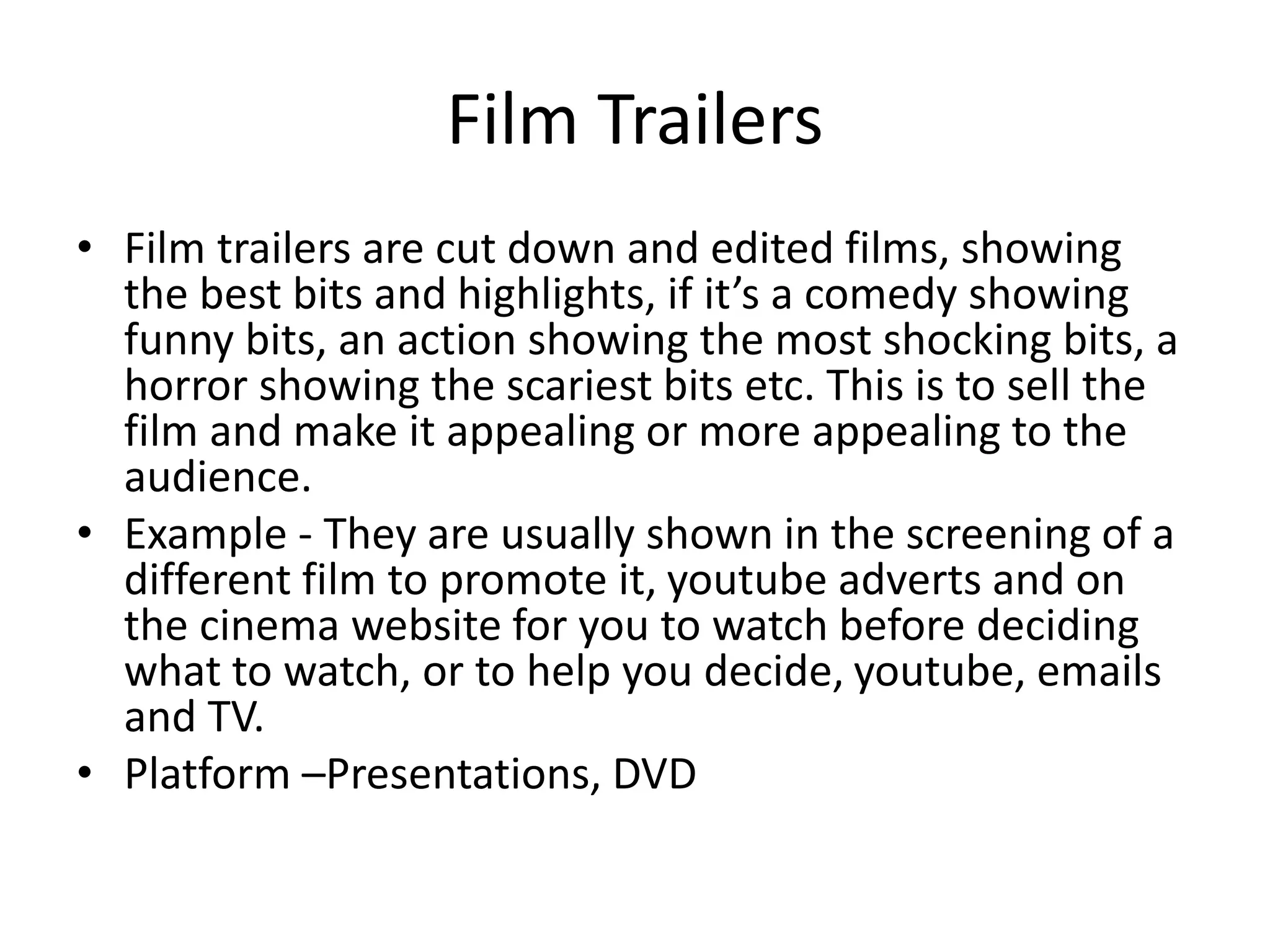 Film Trailers
• Film trailers are cut down and edited films, showing
the best bits and highlights, if it’s a comedy showing
funny bits, an action showing the most shocking bits, a
horror showing the scariest bits etc. This is to sell the
film and make it appealing or more appealing to the
audience.
• Example - They are usually shown in the screening of a
different film to promote it, youtube adverts and on
the cinema website for you to watch before deciding
what to watch, or to help you decide, youtube, emails
and TV.
• Platform –Presentations, DVD
 