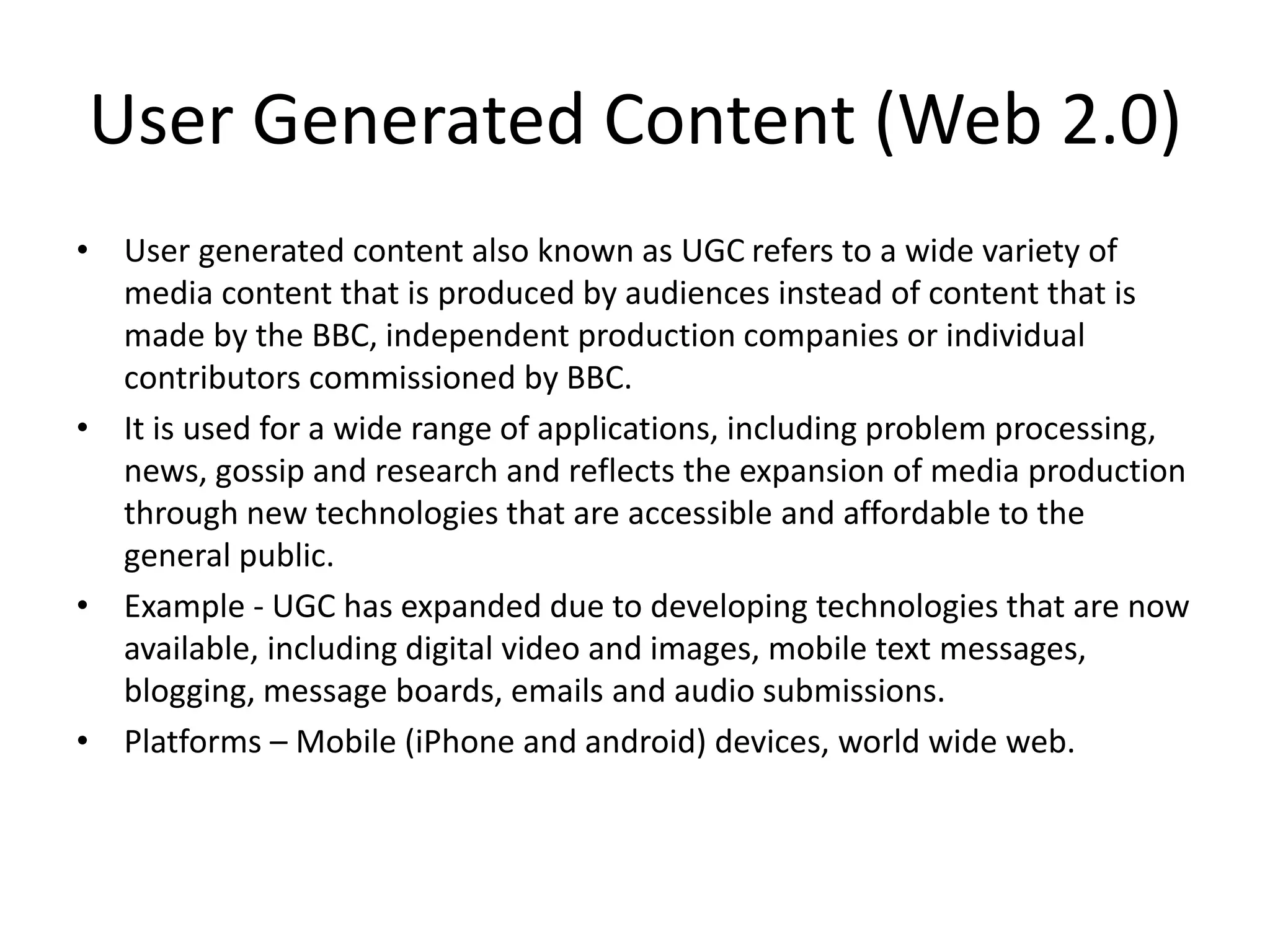User Generated Content (Web 2.0)
• User generated content also known as UGC refers to a wide variety of
media content that is produced by audiences instead of content that is
made by the BBC, independent production companies or individual
contributors commissioned by BBC.
• It is used for a wide range of applications, including problem processing,
news, gossip and research and reflects the expansion of media production
through new technologies that are accessible and affordable to the
general public.
• Example - UGC has expanded due to developing technologies that are now
available, including digital video and images, mobile text messages,
blogging, message boards, emails and audio submissions.
• Platforms – Mobile (iPhone and android) devices, world wide web.
 