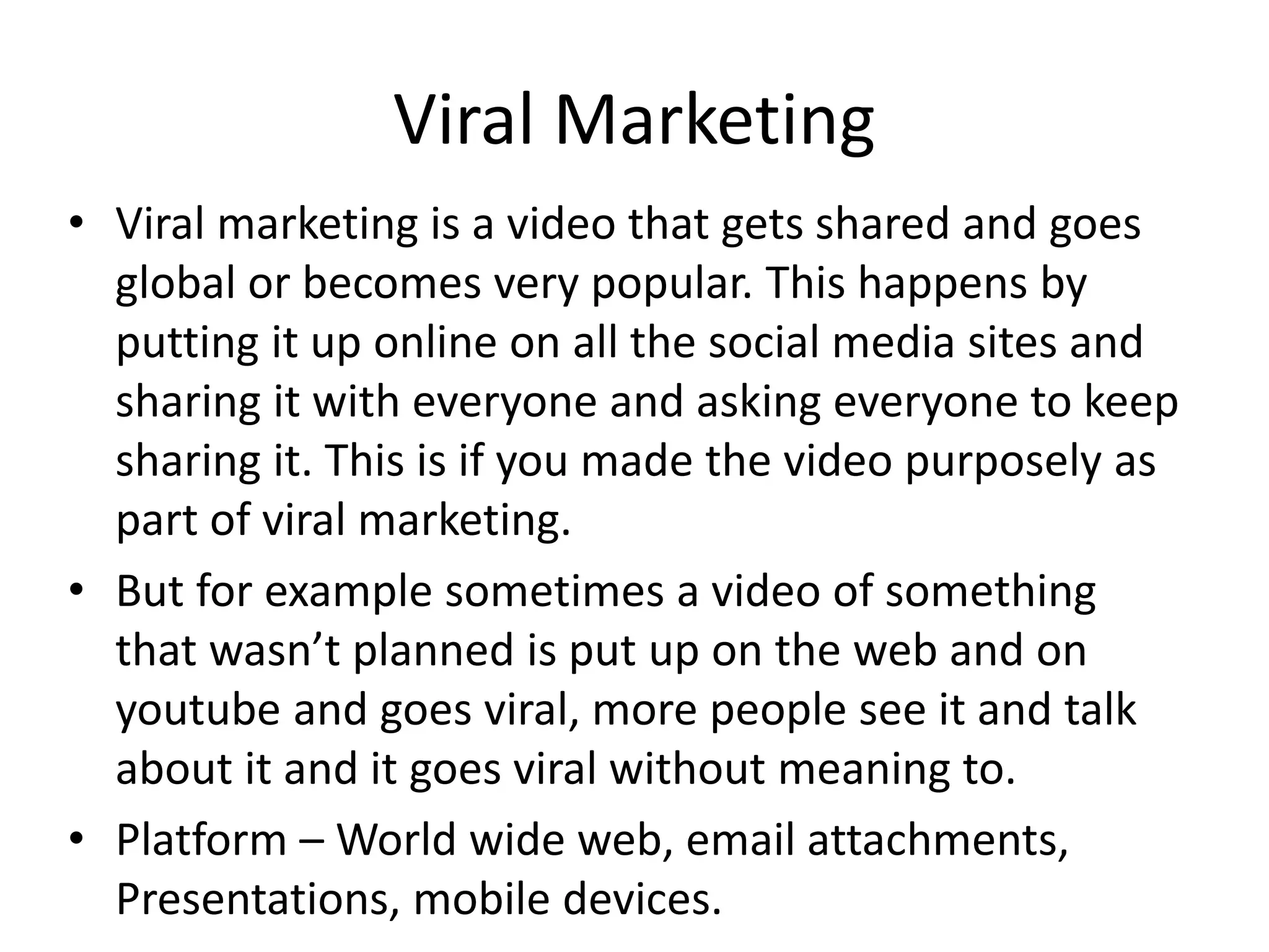 Viral Marketing
• Viral marketing is a video that gets shared and goes
global or becomes very popular. This happens by
putting it up online on all the social media sites and
sharing it with everyone and asking everyone to keep
sharing it. This is if you made the video purposely as
part of viral marketing.
• But for example sometimes a video of something
that wasn’t planned is put up on the web and on
youtube and goes viral, more people see it and talk
about it and it goes viral without meaning to.
• Platform – World wide web, email attachments,
Presentations, mobile devices.
 