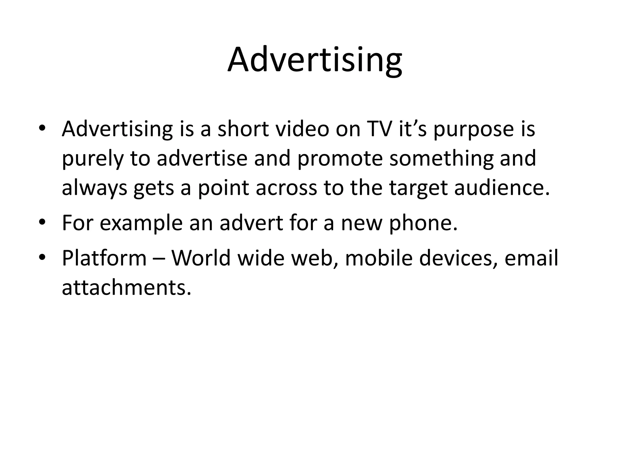 Advertising
• Advertising is a short video on TV it’s purpose is
purely to advertise and promote something and
always gets a point across to the target audience.
• For example an advert for a new phone.
• Platform – World wide web, mobile devices, email
attachments.
 