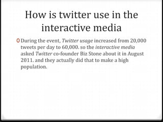 How is twitter use in the
interactive media
0 During the event, Twitter usage increased from 20,000

tweets per day to 60,000. so the interactive media
asked Twitter co-founder Biz Stone about it in August
2011. and they actually did that to make a high
population.

 