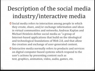Description of the social media
industry/interactive media
0 Social media refers to interaction among people in which

they create, share, and/or exchange information and ideas
in virtual communities and networks. Andreas Kaplan and
Michael Heinlein define social media as "a group of
Internet-based applications that build on the ideological
and technological foundations of Web 2.0, and that allow
the creation and exchange of user-generated content.
0 Interactive media normally refers to products and services
on digital computer-based systems which respond to the
user’s actions by presenting content such as
text, graphics, animation, video, audio, games, etc.

 