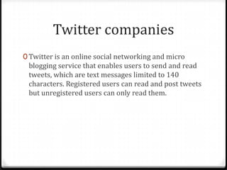 Twitter companies
0 Twitter is an online social networking and micro

blogging service that enables users to send and read
tweets, which are text messages limited to 140
characters. Registered users can read and post tweets
but unregistered users can only read them.

 