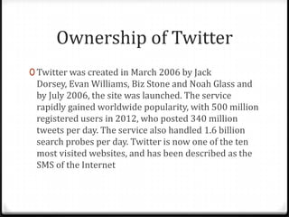 Ownership of Twitter
0 Twitter was created in March 2006 by Jack

Dorsey, Evan Williams, Biz Stone and Noah Glass and
by July 2006, the site was launched. The service
rapidly gained worldwide popularity, with 500 million
registered users in 2012, who posted 340 million
tweets per day. The service also handled 1.6 billion
search probes per day. Twitter is now one of the ten
most visited websites, and has been described as the
SMS of the Internet

 