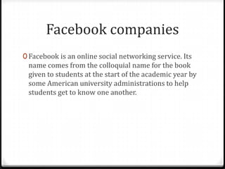 Facebook companies
0 Facebook is an online social networking service. Its

name comes from the colloquial name for the book
given to students at the start of the academic year by
some American university administrations to help
students get to know one another.

 