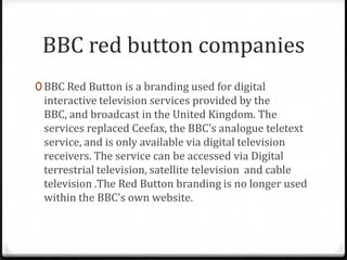 BBC red button companies
0 BBC Red Button is a branding used for digital

interactive television services provided by the
BBC, and broadcast in the United Kingdom. The
services replaced Ceefax, the BBC's analogue teletext
service, and is only available via digital television
receivers. The service can be accessed via Digital
terrestrial television, satellite television and cable
television .The Red Button branding is no longer used
within the BBC's own website.

 