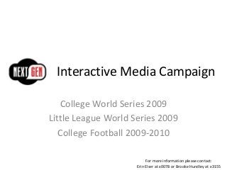 Interactive Media Campaign
College World Series 2009
Little League World Series 2009
College Football 2009-2010
For more information please contact:
Erin Elser at x0078 or Brooke Hundley at x3155
 