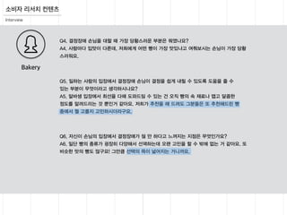 소비자 리서치 컨텐츠
Interview
Q5. 일하는 사람의 입장에서 결정장애 손님이 결정을 쉽게 내릴 수 있도록 도움을 줄 수
있는 부분이 무엇이라고 생각하시나요?
A5. 알바생 입장에서 최선을 다해 도와드릴 수 있는 건 오직 빵의 속 재료나 맵고 달콤한
정도를 알려드리는 것 뿐인거 같아요. 저희가 추천을 해 드려도 그분들은 또 추천해드린 빵
중에서 뭘 고를지 고민하시더라구요.
Q6. 자신이 손님의 입장에서 결정장애가 될 만 하다고 느껴지는 지점은 무엇인가요?
A6. 일단 빵의 종류가 굉장히 다양해서 선택하는데 오랜 고민을 할 수 밖에 없는 거 같아요. 또
비슷한 맛의 빵도 많구요! 그만큼 선택의 폭이 넓어지는 거니까요.
Q4. 결정장애 손님을 대할 때 가장 당황스러운 부분은 뭐였나요?
A4. 사람마다 입맛이 다른데, 저희에게 어떤 빵이 가장 맛있냐고 여쭤보시는 손님이 가장 당황
스러워요.
Bakery
 