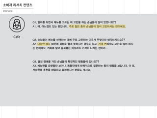 Interview
Q1. 알바를 하면서 메뉴를 고르는 데 고민을 하는 손님들이 많이 있었나요??
A1. 예. 어느정도 있는 편입니다. 주로 젊은 충의 손님들이 많이 고민하시는 편이에요.
Q2. 손님들이 메뉴를 선택하는 데에 주로 고민하는 이유가 무엇이라 생각하시나요??
A2. 다양한 메뉴 때문에 결정을 쉽게 못하시는 경우도 있고, 가격 면에서도 고민을 많이 하시
는 편이에요. 커피류 말고 음료류는 아무래도 가격이 나가는 편이라…
Q3. 결정 장애를 가진 손님들의 특징적인 행동들이 있나요??
A3. 메뉴판을 오랫동안 보거나, 동행인에게 반복적으로 질문하는 등의 행동을 보입니다. 아 또,
저희한테 추천을 해달라고 요청하시는 분들도 계셔요.
Cafe
소비자 리서치 컨텐츠
 