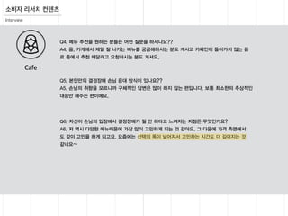 Interview
소비자 리서치 컨텐츠
Q5. 본인만의 결정장애 손님 응대 방식이 있나요??
A5. 손님의 취향을 모르니까 구체적인 답변은 많이 하지 않는 편입니다. 보통 최소한의 추상적인
대응만 해주는 편이에요.
Q4. 메뉴 추천을 원하는 분들은 어떤 질문을 하시나요??
A4. 음, 가게에서 제일 잘 나가는 메뉴를 궁금해하시는 분도 계시고 카페인이 들어가지 않는 음
료 중에서 추천 해달라고 요청하시는 분도 계셔요.
Q6. 자신이 손님의 입장에서 결정장애가 될 만 하다고 느껴지는 지점은 무엇인가요?
A6. 저 역시 다양한 메뉴때문에 가장 많이 고민하게 되는 것 같아요. 그 다음에 가격 측면에서
도 같이 고민을 하게 되고요. 요즘에는 선택의 폭이 넓어져서 고민하는 시간도 더 길어지는 것
같네요~
Cafe
 