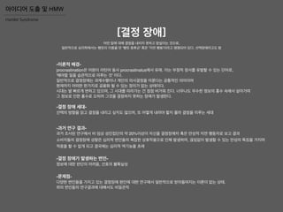 [결정 장애]
어떤 일에 대해 결정을 내리지 못하고 망설이는 것으로,
일반적으로 심리학에서는 햄릿의 이름을 딴 '햄릿 증후군' 혹은 '지연 행동'이라고 명명되어 있다. 선택장애라고도 함
-이론적 배경-
procrastination은 어원이 라틴어 동사 procrastinatus에서 유래. 이는 부정적 정서를 유발할 수 있는 단어로,
'해야할 일을 습관적으로 미루는 것' 이다.
일반적으로 결정장애는 과제수행이나 개인의 의사결정을 미룬다는 공통적인 의미이며
현재까지 어떠한 한가지로 공용화 될 수 있는 정의가 없는 상태이다.
시대는 발 빠르게 변하고 있으며, 그 시대를 따라가는 건 점점 버거워 진다. 너무나도 무수한 정보의 홍수 속에서 살아가며
그 정보로 인한 홍수로 오히려 그것을 결정하지 못하는 장애가 발생한다.
-결정 장애 세대-
선택의 방향을 읽고 결정을 내리고 싶지도 않으며, 또 어떻게 내려야 할지 몰라 결정을 미루는 세대
-과거 연구 결과-
과거 조사된 연구에서 비 임상 성인집단의 약 20%이상이 자신을 결정장애자 혹은 만성적 지연 행동자로 보고 결과
소비자들의 결정장애 성향은 심리적 변인들의 복잡한 상호작용으로 인해 발생하며, 끊임없이 발생할 수 있는 만성의 특징을 가지며
적응을 할 수 없게 되고 결국에는 심리적 역기능을 초래
-문제점-
다양한 변인들을 가지고 있는 결정장애 원인에 대한 연구에서 일반적으로 받아들여지는 이론이 없는 상태.
위의 변인들의 연구결과에 대해서도 비일관적
-결정 장애가 발생하는 변인-
정보에 대한 판단의 어려움, 선호의 불확실성
Hamlet Syndrome
아이디어 도출 및 HMW
 