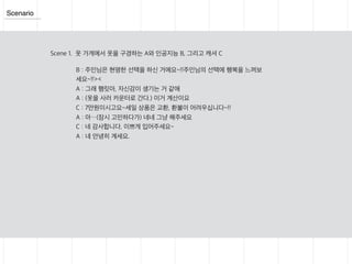 Scenario
Scene 1. 옷 가게에서 옷을 구경하는 A와 인공지능 B, 그리고 캐셔 C
B : 주인님은 현명한 선택을 하신 거에요~!!주인님의 선택에 행복을 느껴보
세요~!!><
A : 그래 햄릿아, 자신감이 생기는 거 같애
A : (옷을 사러 카운터로 간다.) 이거 계산이요
C : 7만원이시고요~세일 상품은 교환, 환불이 어려우십니다~!!
A : 아…(잠시 고민하다가) 네네 그냥 해주세요
C : 네 감사합니다. 이쁘게 입어주세요~
A : 네 안녕히 계세요.
 